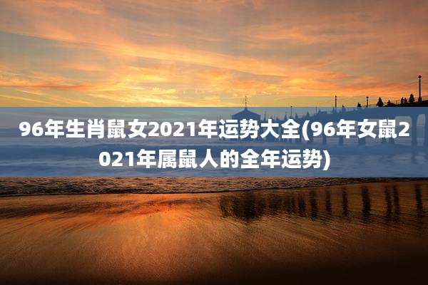 96年生肖鼠女2021年运势大全(96年女鼠2021年属鼠人的全年运势)