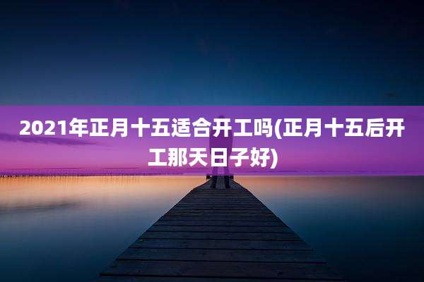2021年正月十五适合开工吗(正月十五后开工那天日子好)