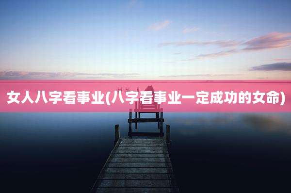 女人八字看事业(八字看事业一定成功的女命)