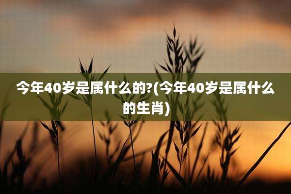今年40岁是属什么的?(今年40岁是属什么的生肖)