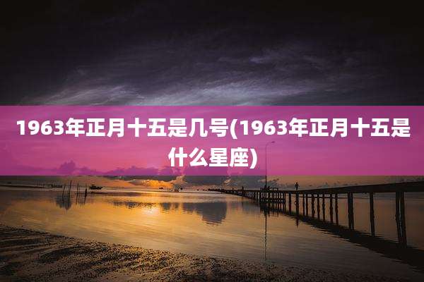 1963年正月十五是几号(1963年正月十五是什么星座)