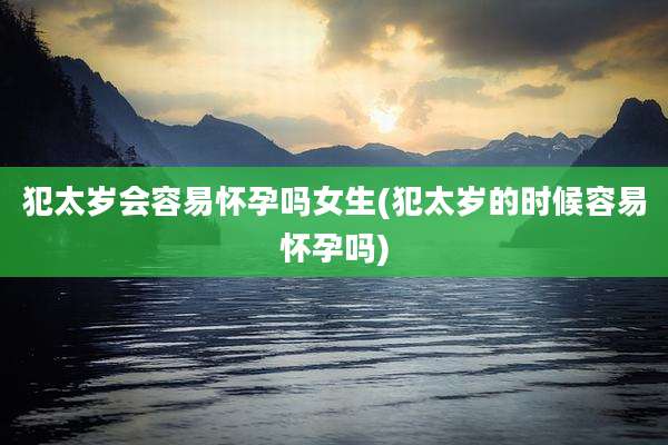 犯太岁会容易怀孕吗女生(犯太岁的时候容易怀孕吗)