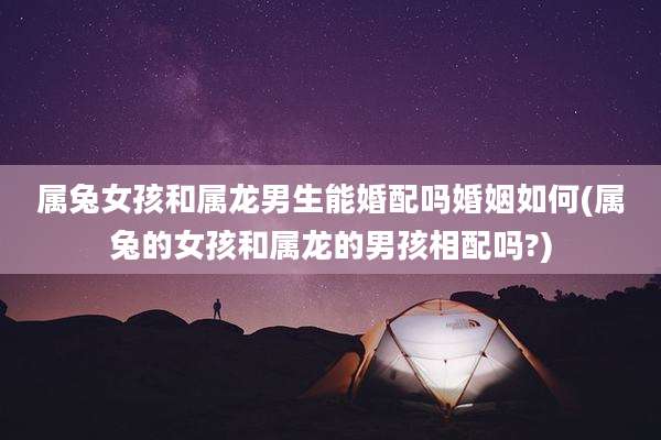 属兔女孩和属龙男生能婚配吗婚姻如何(属兔的女孩和属龙的男孩相配吗?)