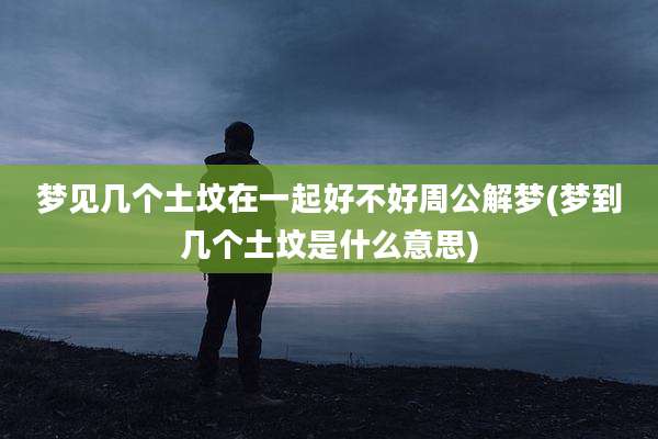 梦见几个土坟在一起好不好周公解梦(梦到几个土坟是什么意思)
