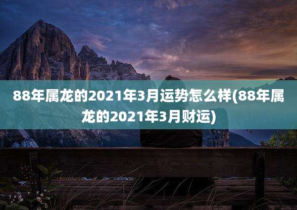 88年属龙的2021年3月运势怎么样(88年属龙的2021年3月财运)