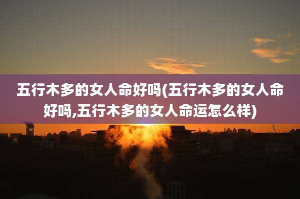 五行木多的女人命好吗(五行木多的女人命好吗,五行木多的女人命运怎么样)