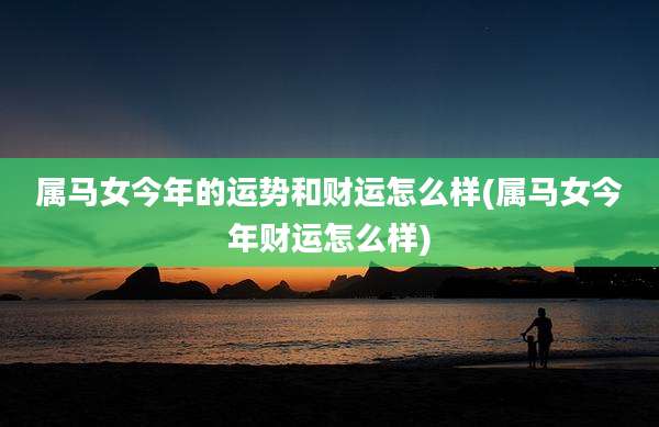 属马女今年的运势和财运怎么样(属马女今年财运怎么样)