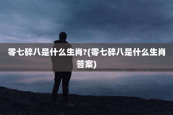零七碎八是什么生肖?(零七碎八是什么生肖答案)