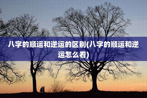 八字的顺运和逆运的区别(八字的顺运和逆运怎么看)