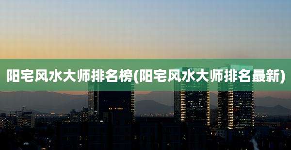 阳宅风水大师排名榜(阳宅风水大师排名最新)