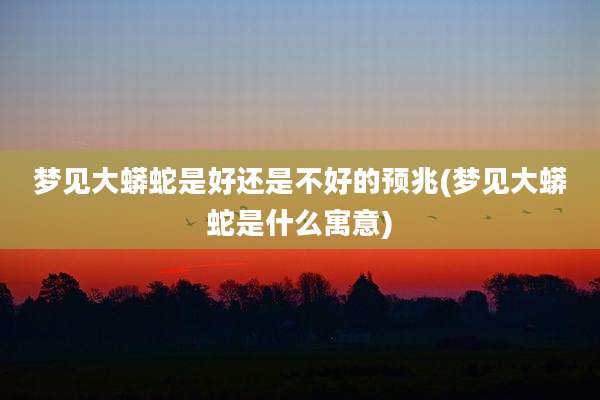 梦见大蟒蛇是好还是不好的预兆(梦见大蟒蛇是什么寓意)