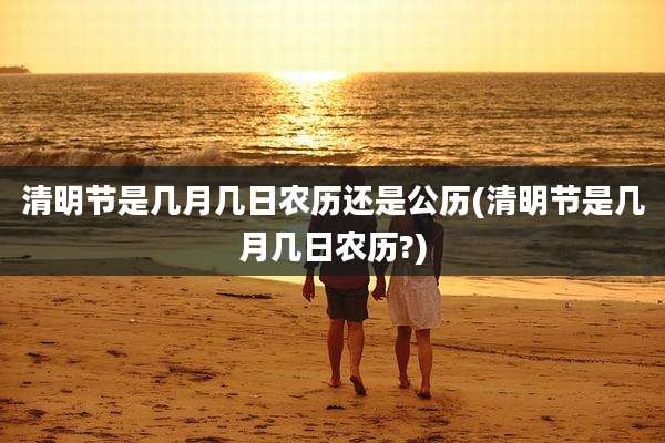 清明节是几月几日农历还是公历(清明节是几月几日农历?)