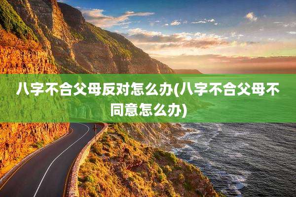 八字不合父母反对怎么办(八字不合父母不同意怎么办)