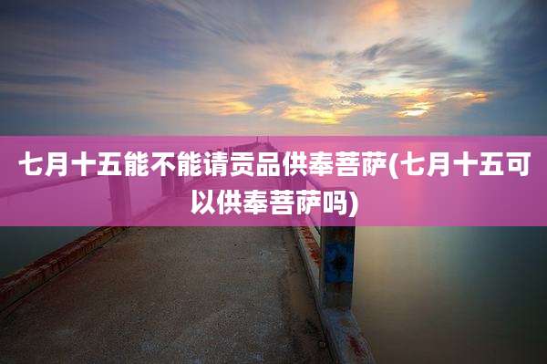 七月十五能不能请贡品供奉菩萨(七月十五可以供奉菩萨吗)