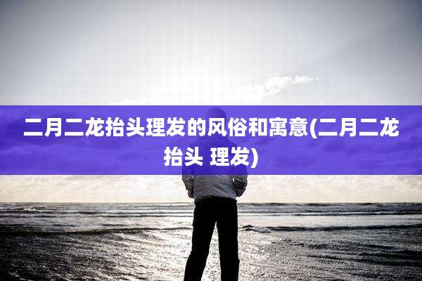 二月二龙抬头理发的风俗和寓意(二月二龙抬头 理发)