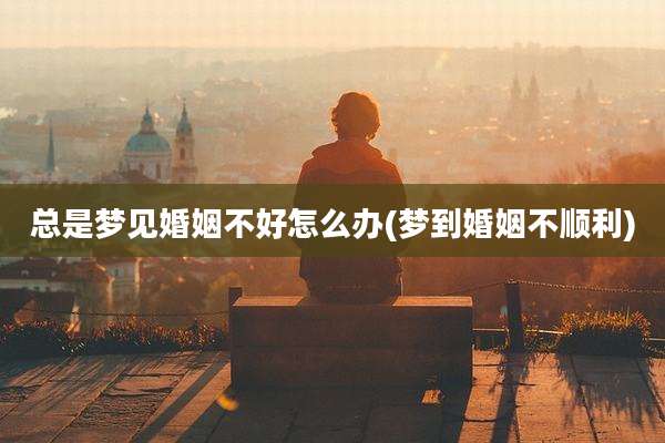 总是梦见婚姻不好怎么办(梦到婚姻不顺利)