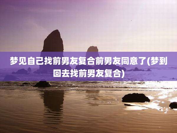梦见自己找前男友复合前男友同意了(梦到回去找前男友复合)
