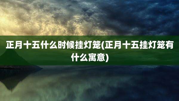 正月十五什么时候挂灯笼(正月十五挂灯笼有什么寓意)