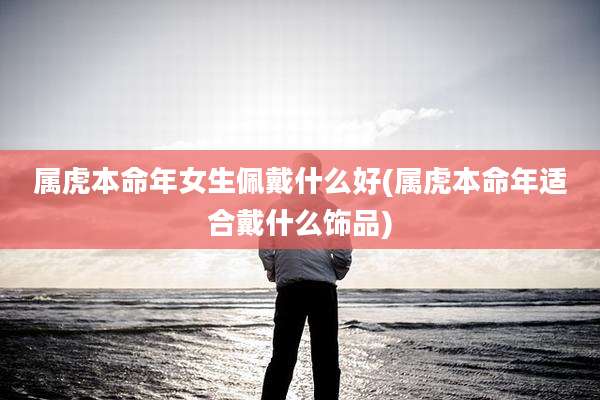 属虎本命年女生佩戴什么好(属虎本命年适合戴什么饰品)