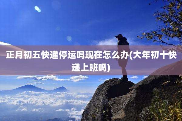正月初五快递停运吗现在怎么办(大年初十快递上班吗)