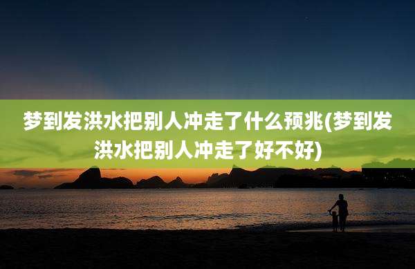 梦到发洪水把别人冲走了什么预兆(梦到发洪水把别人冲走了好不好)