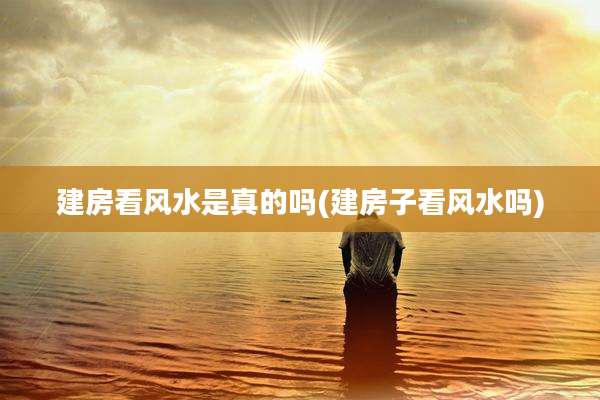 建房看风水是真的吗(建房子看风水吗)
