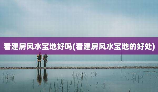 看建房风水宝地好吗(看建房风水宝地的好处)