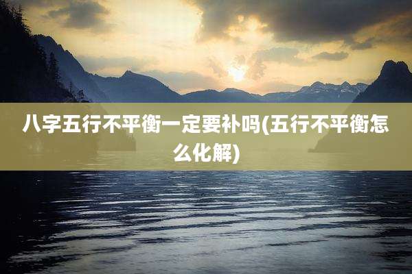 八字五行不平衡一定要补吗(五行不平衡怎么化解)