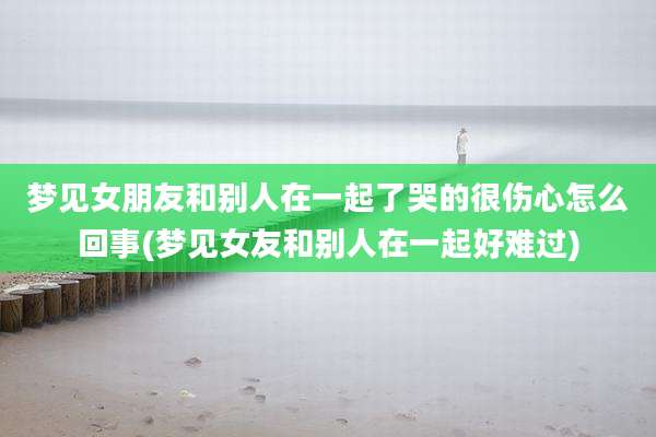梦见女朋友和别人在一起了哭的很伤心怎么回事(梦见女友和别人在一起好难过)