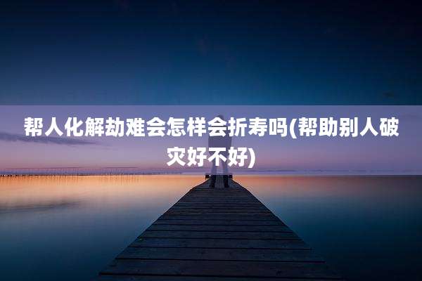 帮人化解劫难会怎样会折寿吗(帮助别人破灾好不好)