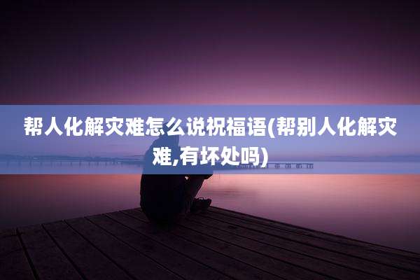 帮人化解灾难怎么说祝福语(帮别人化解灾难,有坏处吗)