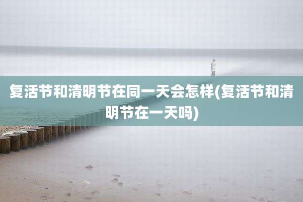 复活节和清明节在同一天会怎样(复活节和清明节在一天吗)