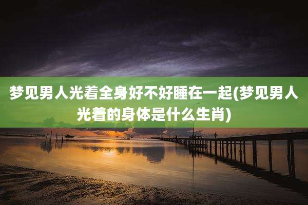 梦见男人光着全身好不好睡在一起(梦见男人光着的身体是什么生肖)