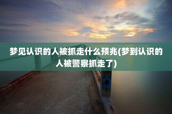 梦见认识的人被抓走什么预兆(梦到认识的人被警察抓走了)