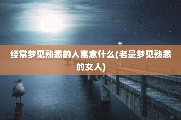 经常梦见熟悉的人寓意什么(老是梦见熟悉的女人)
