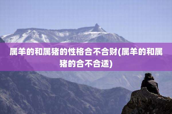 属羊的和属猪的性格合不合财(属羊的和属猪的合不合适)