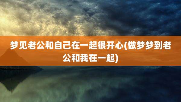 梦见老公和自己在一起很开心(做梦梦到老公和我在一起)