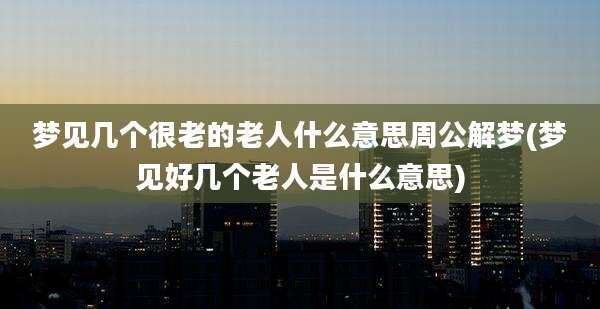 梦见几个很老的老人什么意思周公解梦(梦见好几个老人是什么意思)