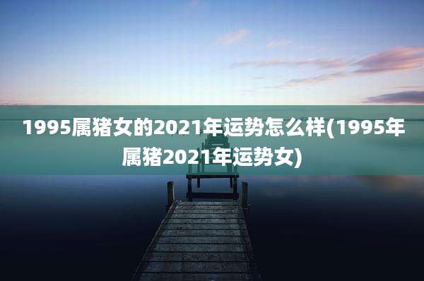 1995属猪女的2021年运势怎么样(1995年属猪2021年运势女)