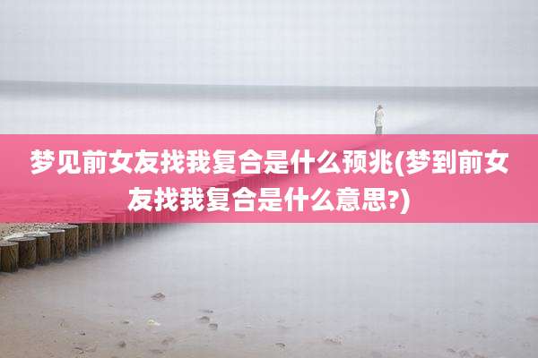 梦见前女友找我复合是什么预兆(梦到前女友找我复合是什么意思?)