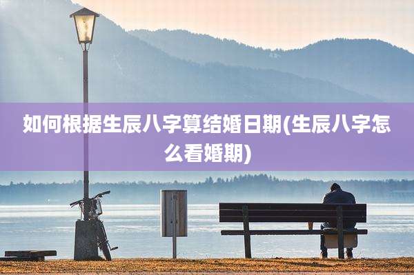 如何根据生辰八字算结婚日期(生辰八字怎么看婚期)