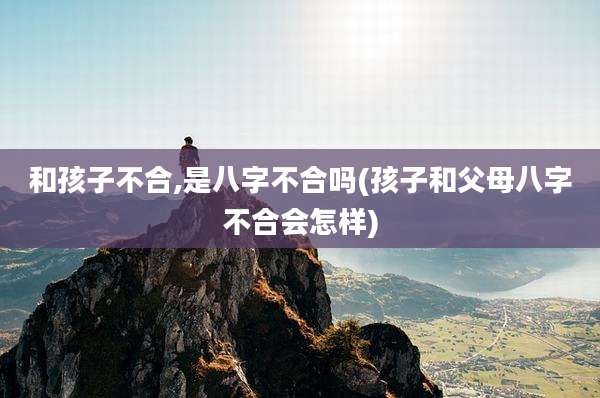 和孩子不合,是八字不合吗(孩子和父母八字不合会怎样)