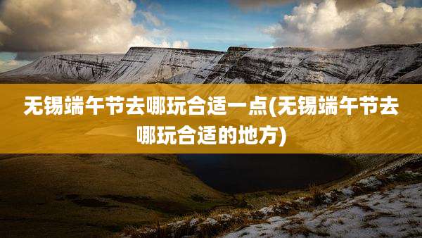 无锡端午节去哪玩合适一点(无锡端午节去哪玩合适的地方)