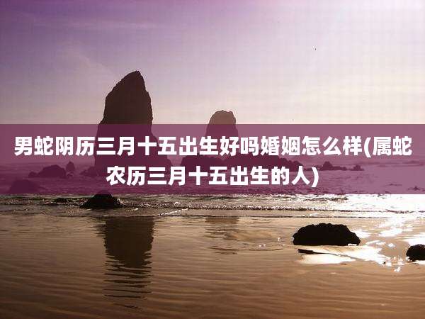 男蛇阴历三月十五出生好吗婚姻怎么样(属蛇农历三月十五出生的人)