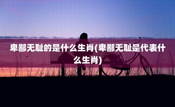 卑鄙***的是什么生肖(卑鄙***是代表什么生肖)