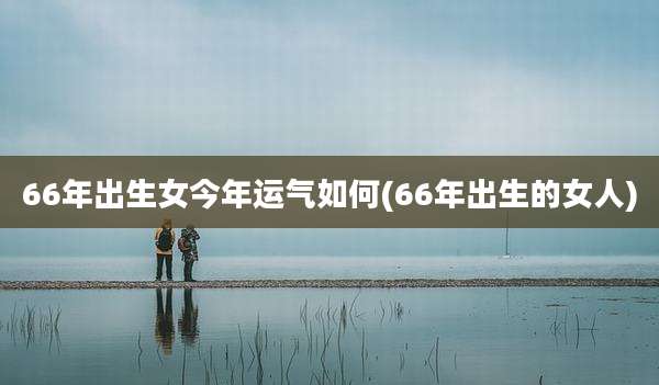 66年出生女今年运气如何(66年出生的女人)