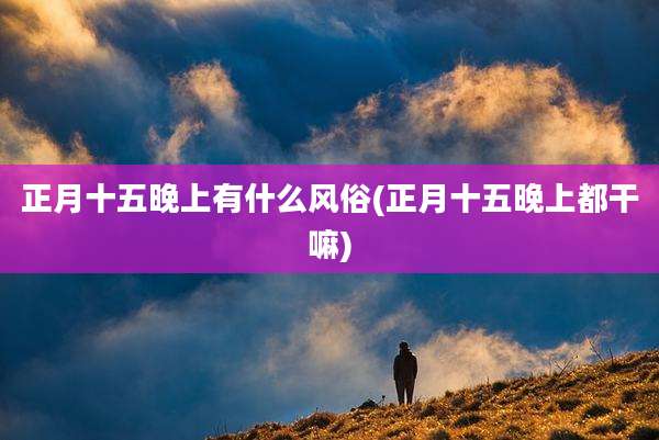 正月十五晚上有什么风俗(正月十五晚上都干嘛)