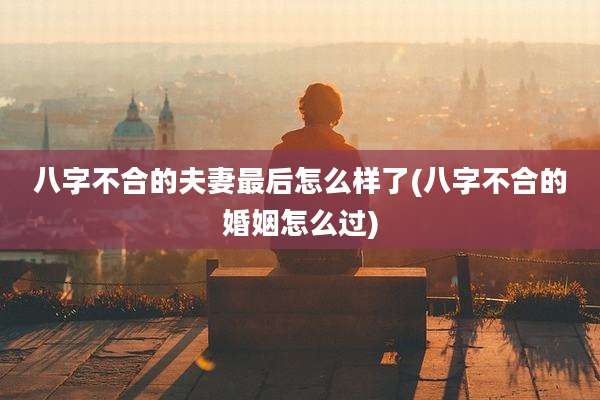 八字不合的夫妻最后怎么样了(八字不合的婚姻怎么过)