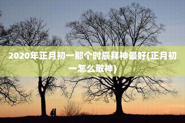 2020年正月初一那个时辰拜神最好(正月初一怎么敬神)