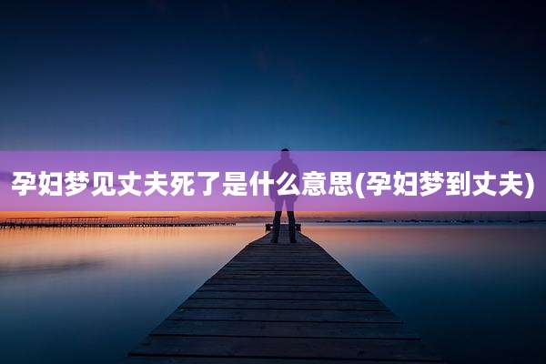 孕妇梦见丈夫死了是什么意思(孕妇梦到丈夫)